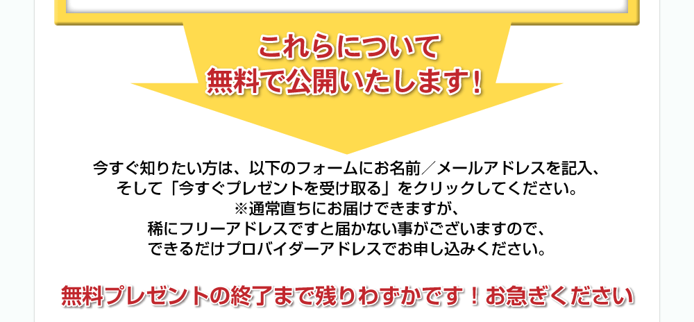 これらについて無料で公開いたします！今すぐ知りたい方は、以下のフォームにお名前／メールアドレスを記入、そして「今すぐプレゼントを受け取る」をクリックしてください。※通常直ちにお届けできますが、稀にフリーアドレスですと届かないことがございますので、できるだけプロバイダーアドレスでお申し込みください。無料プレゼントの終了まで残りわずかです！お急ぎください